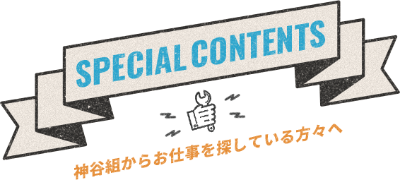 SPECIAL CONTENTS 神谷組からお仕事を探している方々へ